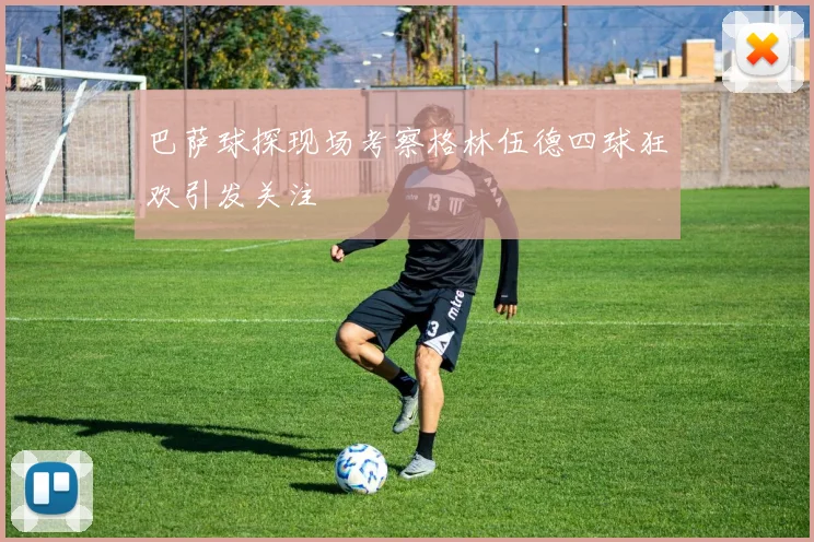 巴萨球探现场考察格林伍德四球狂欢引发关注