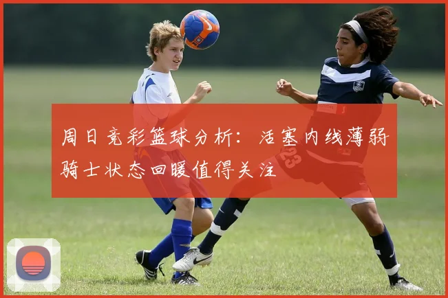 周日竞彩篮球分析：活塞内线薄弱骑士状态回暖值得关注