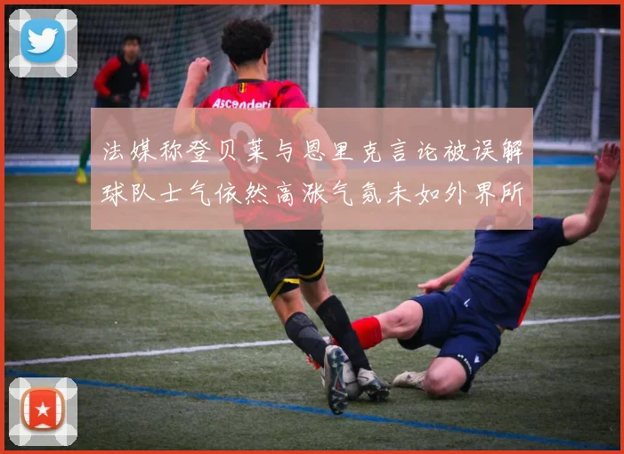 法媒称登贝莱与恩里克言论被误解球队士气依然高涨气氛未如外界所想紧张