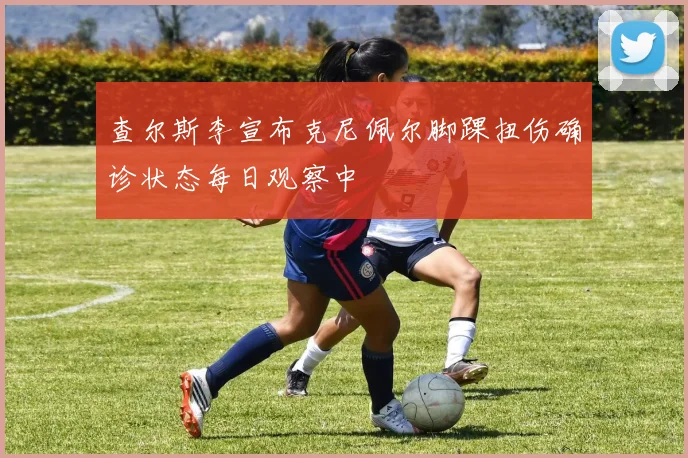 查尔斯李宣布克尼佩尔脚踝扭伤确诊状态每日观察中