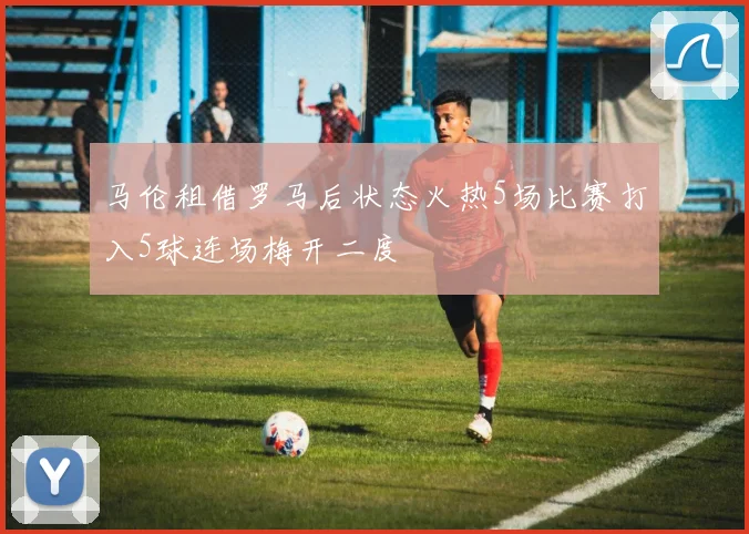 马伦租借罗马后状态火热5场比赛打入5球连场梅开二度