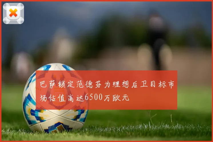巴萨锁定范德芬为理想后卫目标市场估值高达6500万欧元