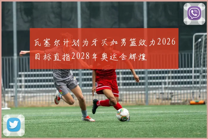 瓦塞尔计划为牙买加男篮效力2026目标直指2028年奥运会辉煌