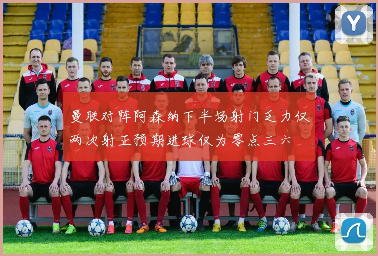 曼联对阵阿森纳下半场射门乏力仅两次射正预期进球仅为零点三六