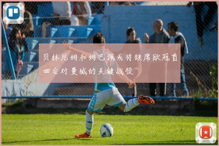 贝林厄姆和姆巴佩或将缺席欧冠首回合对曼城的关键战役
