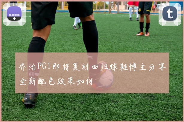 乔治PG1即将复刻回归球鞋博主分享全新配色效果如何