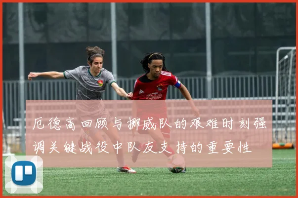 厄德高回顾与挪威队的艰难时刻强调关键战役中队友支持的重要性