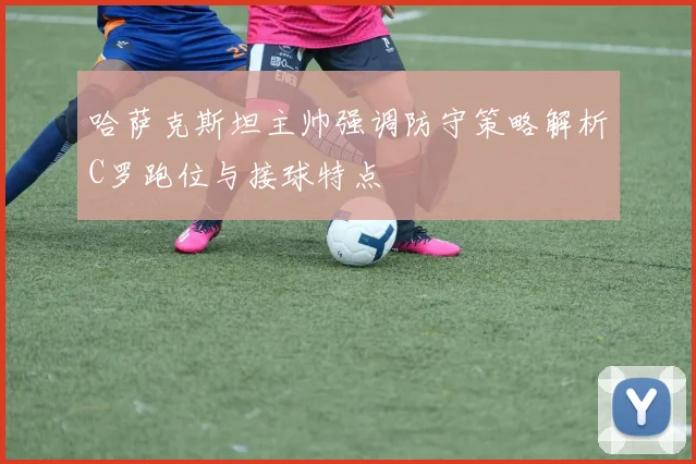 哈萨克斯坦主帅强调防守策略解析C罗跑位与接球特点
