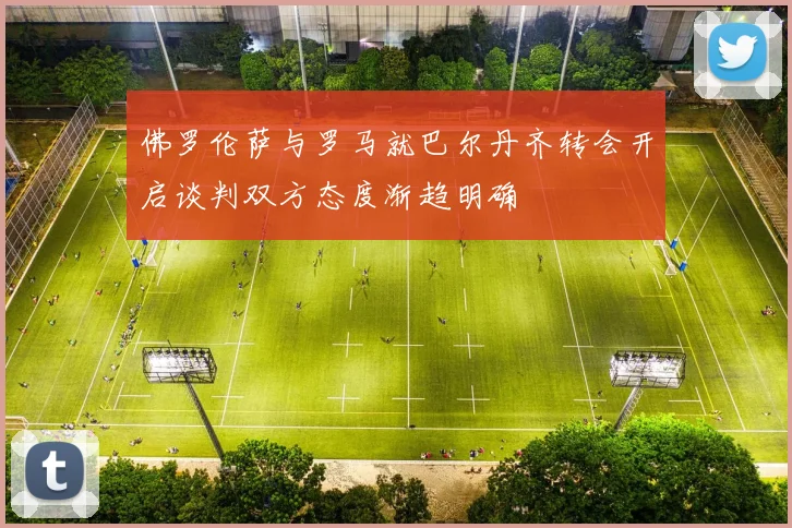 佛罗伦萨与罗马就巴尔丹齐转会开启谈判双方态度渐趋明确