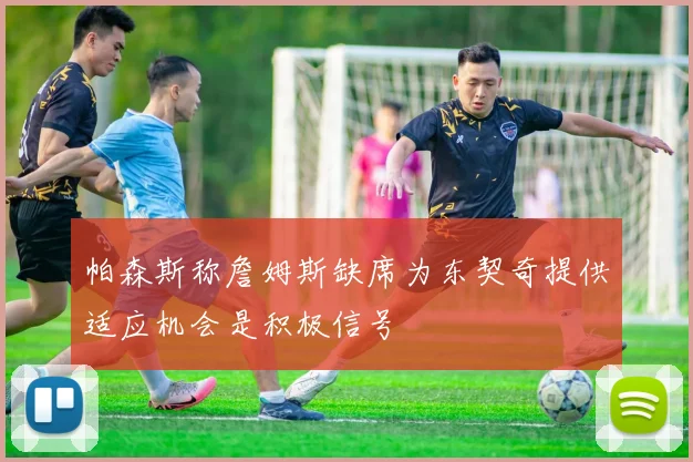 帕森斯称詹姆斯缺席为东契奇提供适应机会是积极信号