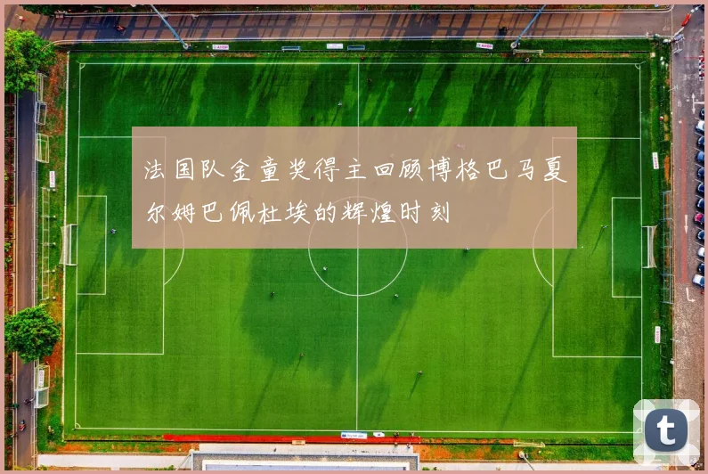法国队金童奖得主回顾博格巴马夏尔姆巴佩杜埃的辉煌时刻