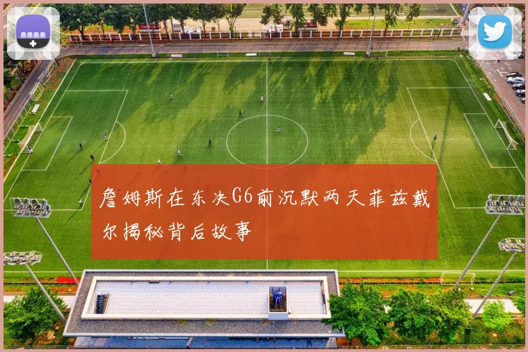 詹姆斯在东决G6前沉默两天菲兹戴尔揭秘背后故事