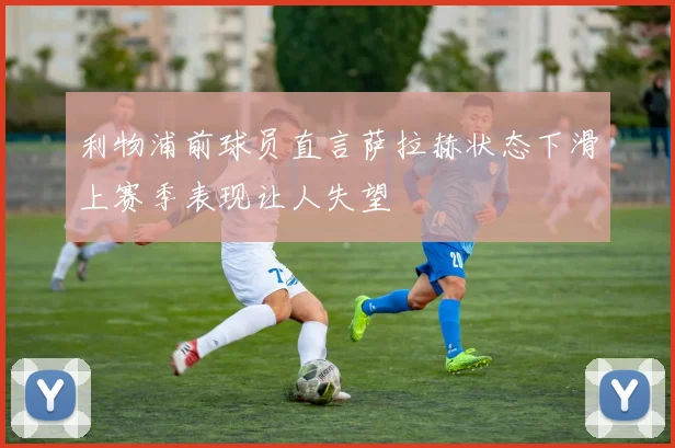 利物浦前球员直言萨拉赫状态下滑上赛季表现让人失望
