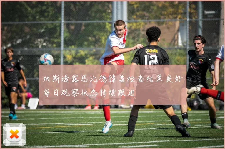 纳斯透露恩比德膝盖检查结果良好每日观察状态持续跟进