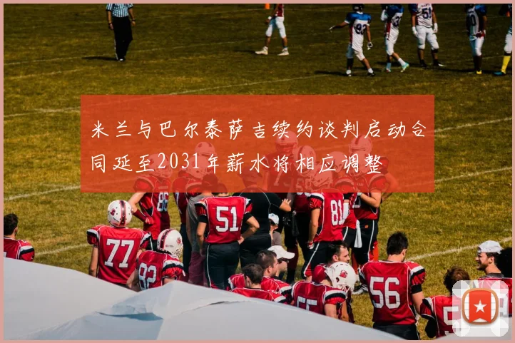 米兰与巴尔泰萨吉续约谈判启动合同延至2031年薪水将相应调整