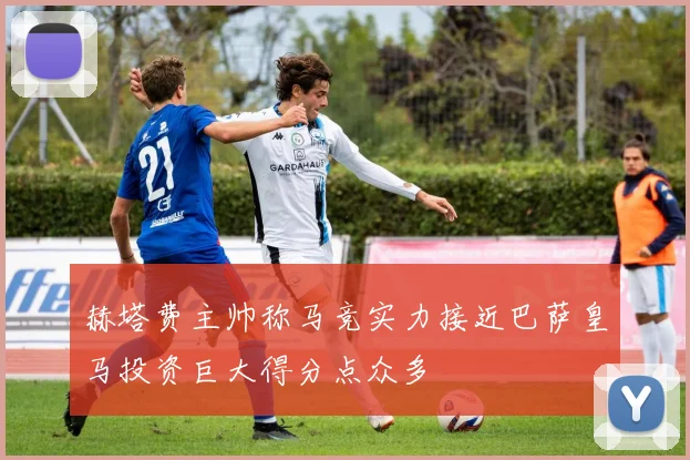 赫塔费主帅称马竞实力接近巴萨皇马投资巨大得分点众多