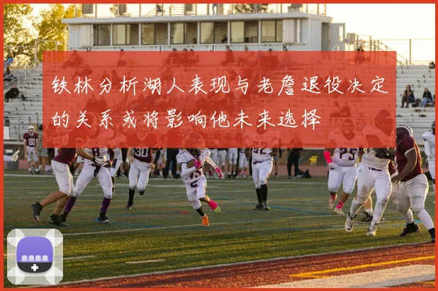 铁林分析湖人表现与老詹退役决定的关系或将影响他未来选择