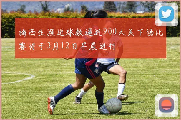 梅西生涯进球数逼近900大关下场比赛将于3月12日早晨进行