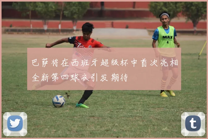 巴萨将在西班牙超级杯中首次亮相全新第四球衣引发期待