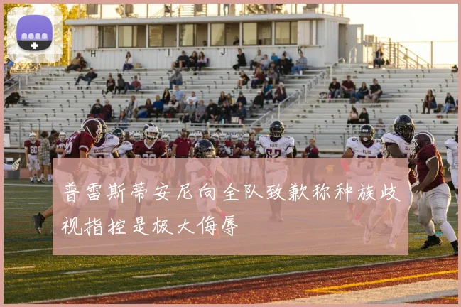 普雷斯蒂安尼向全队致歉称种族歧视指控是极大侮辱