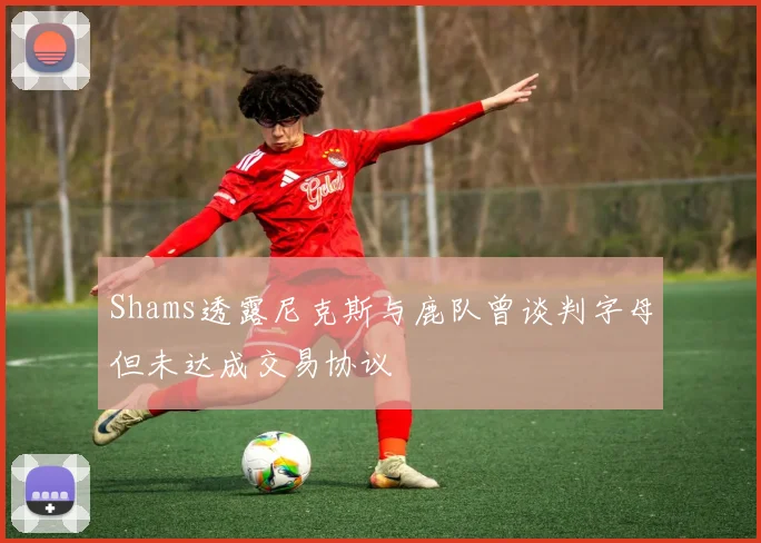 Shams透露尼克斯与鹿队曾谈判字母但未达成交易协议