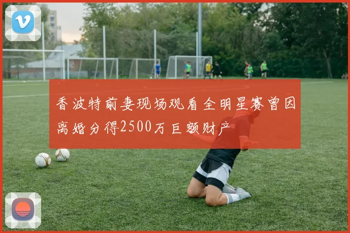 香波特前妻现场观看全明星赛曾因离婚分得2500万巨额财产