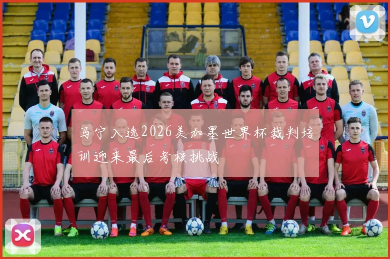 马宁入选2026美加墨世界杯裁判培训迎来最后考核挑战