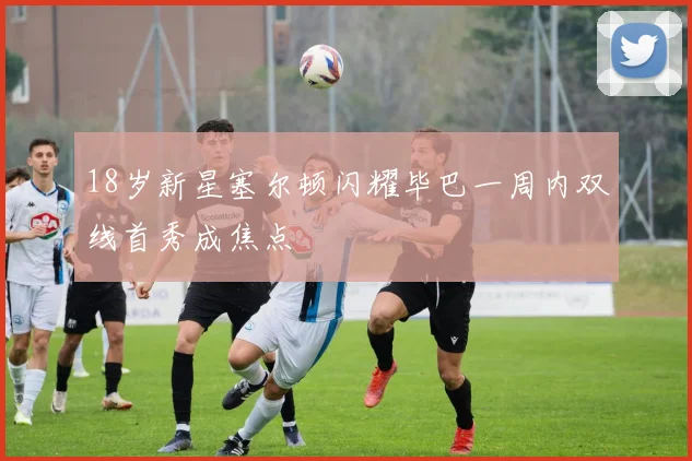 18岁新星塞尔顿闪耀毕巴一周内双线首秀成焦点