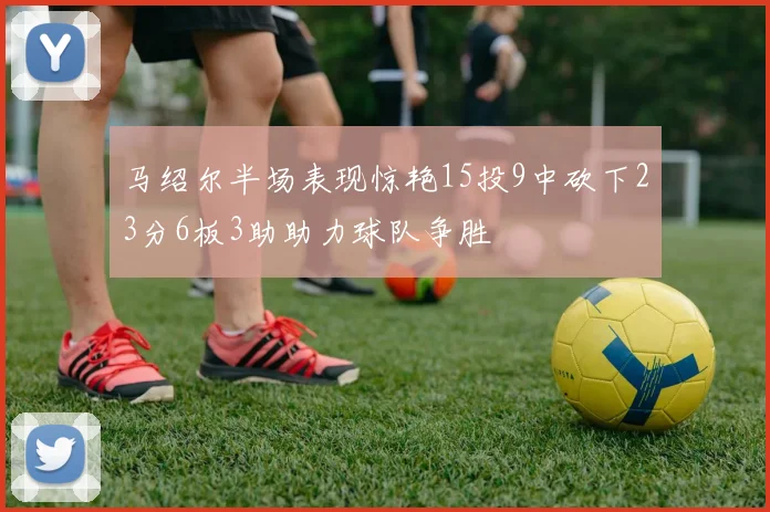 马绍尔半场表现惊艳15投9中砍下23分6板3助助力球队争胜