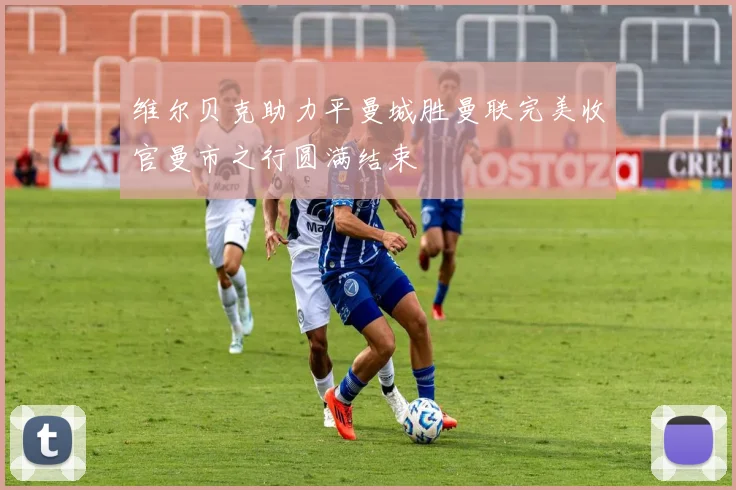 维尔贝克助力平曼城胜曼联完美收官曼市之行圆满结束