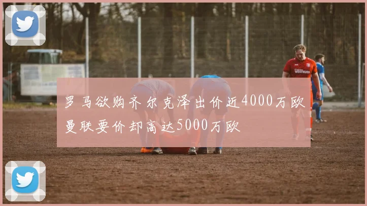 罗马欲购齐尔克泽出价近4000万欧曼联要价却高达5000万欧