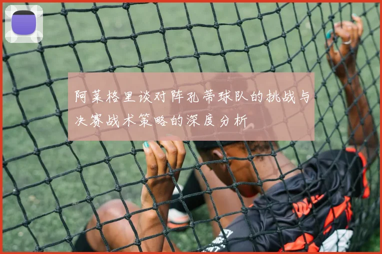 阿莱格里谈对阵孔蒂球队的挑战与决赛战术策略的深度分析