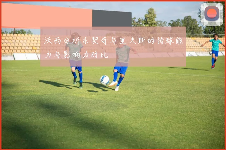沃西分析东契奇与里夫斯的持球能力与影响力对比