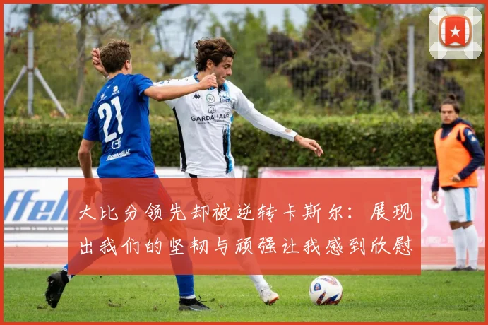 大比分领先却被逆转卡斯尔：展现出我们的坚韧与顽强让我感到欣慰