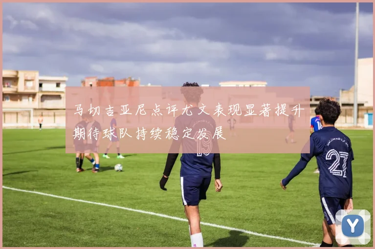 马切吉亚尼点评尤文表现显著提升期待球队持续稳定发展