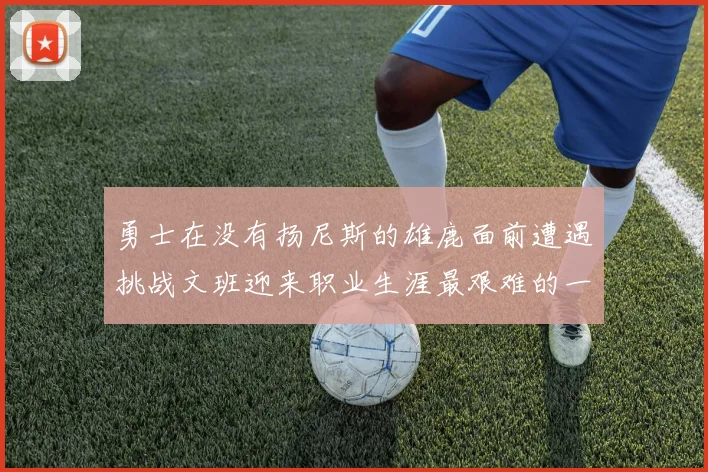 勇士在没有扬尼斯的雄鹿面前遭遇挑战文班迎来职业生涯最艰难的一战