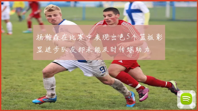 杨瀚森在比赛中表现出色5个篮板彰显进步队友却未能及时传球助力