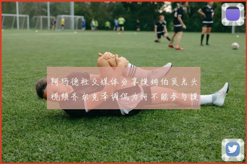 阿玛德社交媒体分享摸姆伯莫光头视频齐尔克泽调侃为何不能参与摸头活动