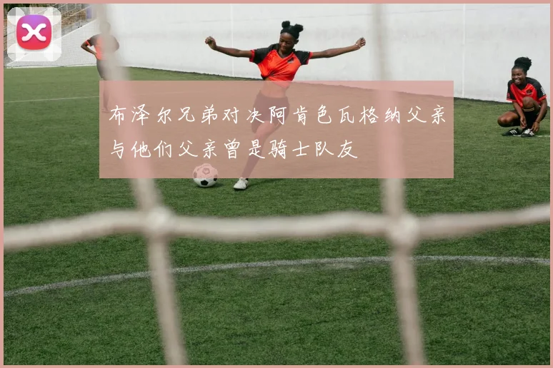 布泽尔兄弟对决阿肯色瓦格纳父亲与他们父亲曾是骑士队友