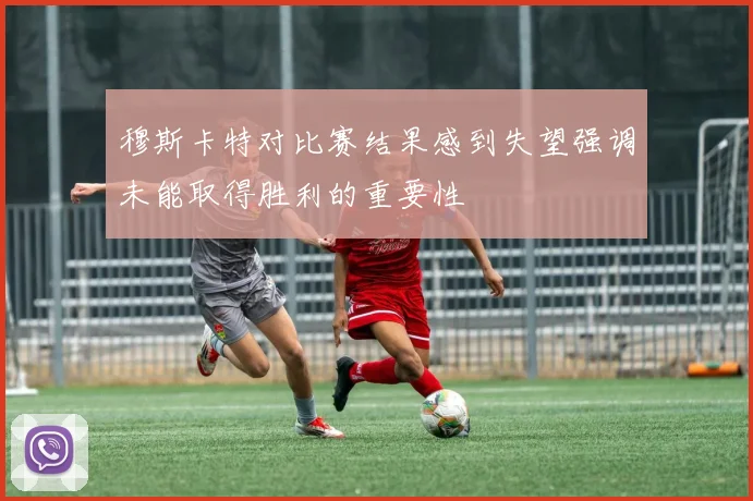 穆斯卡特对比赛结果感到失望强调未能取得胜利的重要性