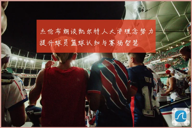 杰伦布朗谈凯尔特人大学理念努力提升球员篮球认知与赛场智慧