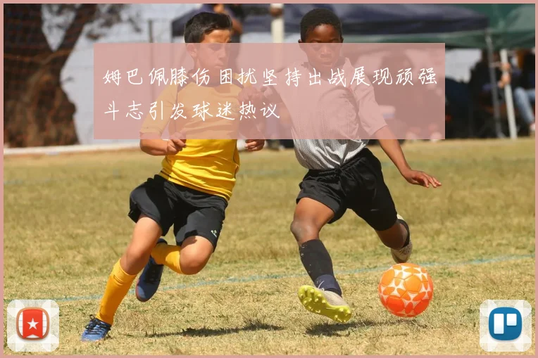 姆巴佩膝伤困扰坚持出战展现顽强斗志引发球迷热议