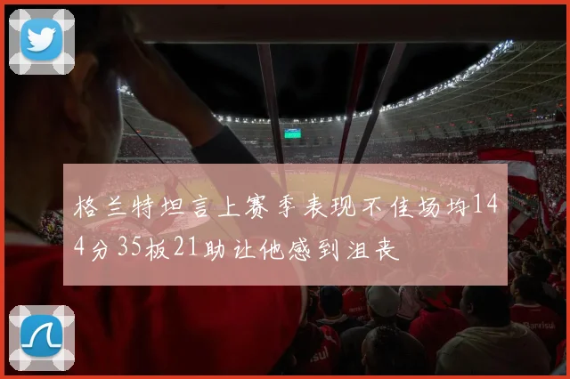 格兰特坦言上赛季表现不佳场均144分35板21助让他感到沮丧