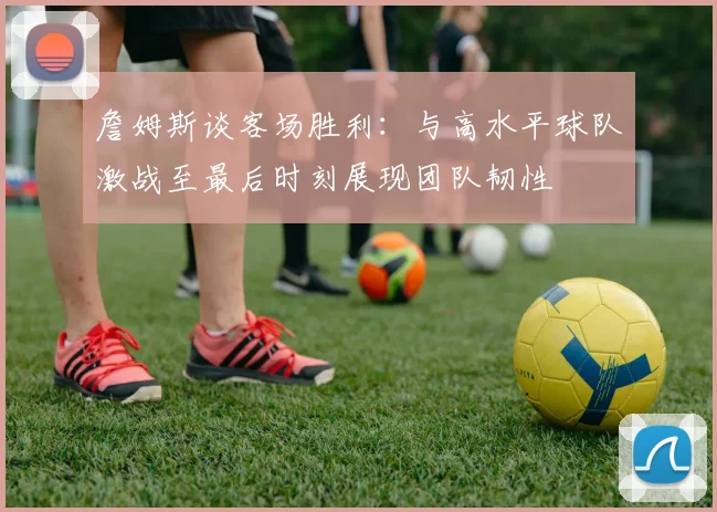 詹姆斯谈客场胜利：与高水平球队激战至最后时刻展现团队韧性